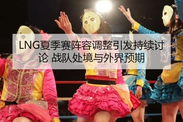 LNG夏季赛阵容调整引发持续讨论 战队处境与外界预期 - xingkong