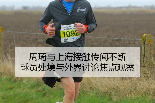 周琦与上海接触传闻不断 球员处境与外界讨论焦点观察